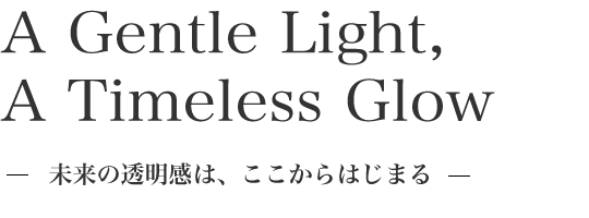 A Gentle Light, A Timeless Glow 未来の透明感は、ここからはじまる